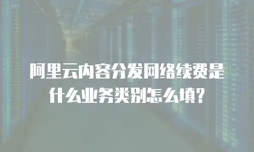 阿里云内容分发网络续费是什么业务类别怎么填？