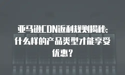 亚马逊CDN返利规则揭秘：什么样的产品类型才能享受优惠？