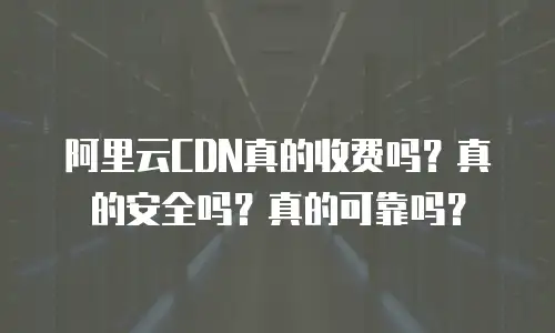 阿里云CDN真的收费吗？真的安全吗？真的可靠吗？