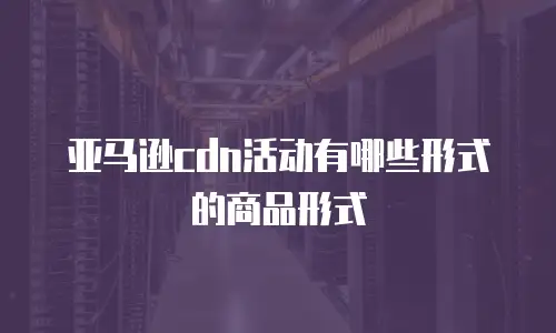 亚马逊cdn活动有哪些形式的商品形式