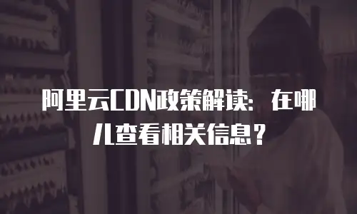 阿里云CDN政策解读：在哪儿查看相关信息？