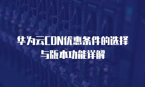 华为云CDN优惠条件的选择与版本功能详解