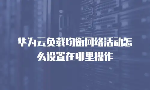 华为云负载均衡网络活动怎么设置在哪里操作
