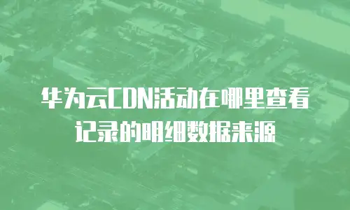 华为云CDN活动在哪里查看记录的明细数据来源
