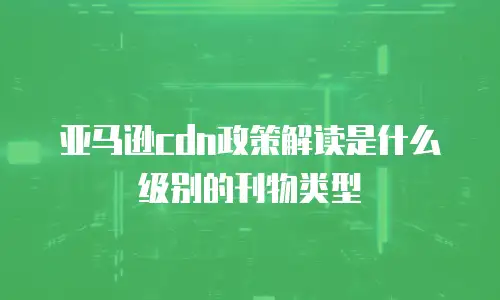 亚马逊cdn政策解读是什么级别的刊物类型