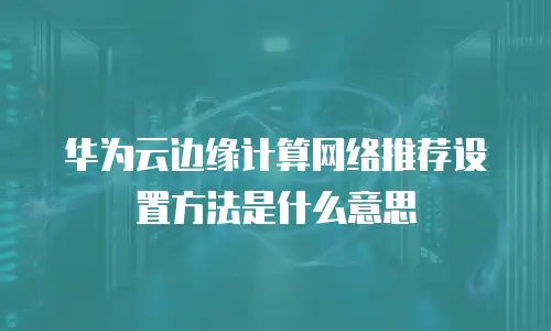 华为云边缘计算网络推荐设置方法是什么意思