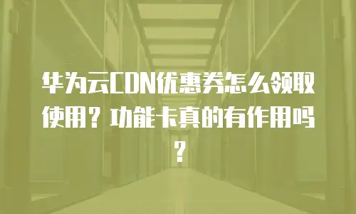 华为云CDN优惠券怎么领取使用？功能卡真的有作用吗？