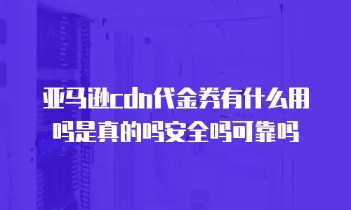 亚马逊cdn代金券有什么用吗是真的吗安全吗可靠吗