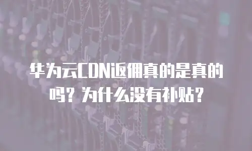 华为云CDN返佣真的是真的吗？为什么没有补贴？