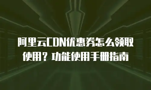 阿里云CDN优惠券怎么领取使用？功能使用手册指南