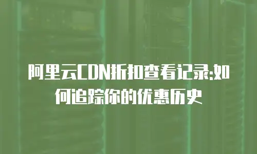 阿里云CDN折扣查看记录:如何追踪你的优惠历史