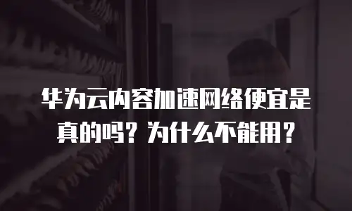 华为云内容加速网络便宜是真的吗？为什么不能用？
