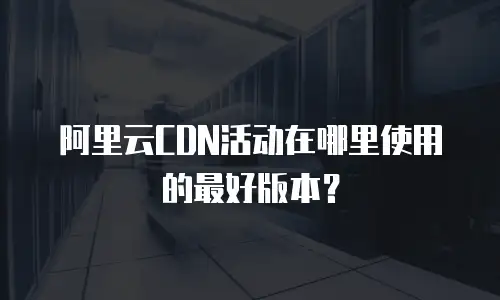 阿里云CDN活动在哪里使用的最好版本？
