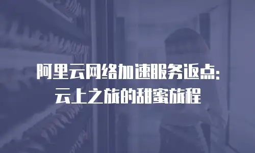 阿里云网络加速服务返点: 云上之旅的甜蜜旅程