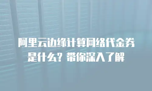 阿里云边缘计算网络代金券是什么？带你深入了解