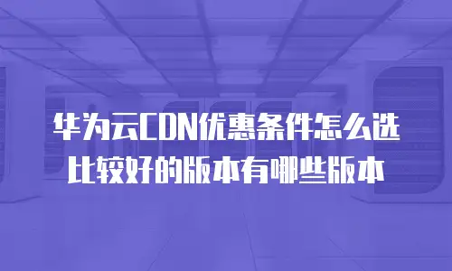 华为云CDN优惠条件怎么选比较好的版本有哪些版本