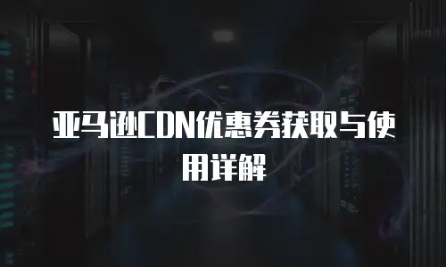 亚马逊CDN优惠券获取与使用详解