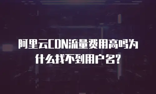 阿里云CDN流量费用高吗为什么找不到用户名？