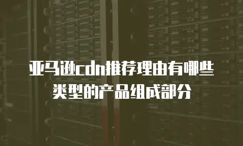 亚马逊cdn推荐理由有哪些类型的产品组成部分