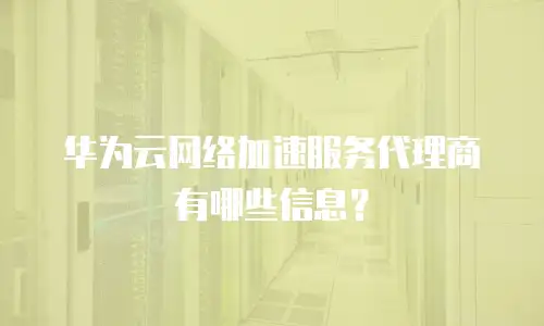 华为云网络加速服务代理商有哪些信息？