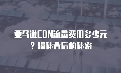 亚马逊CDN流量费用多少元？揭秘背后的秘密