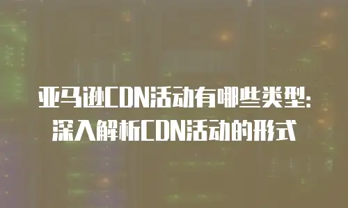 亚马逊CDN活动有哪些类型：深入解析CDN活动的形式