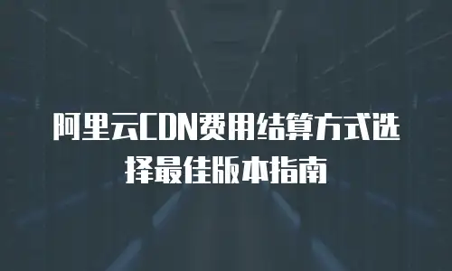 阿里云CDN费用结算方式选择最佳版本指南