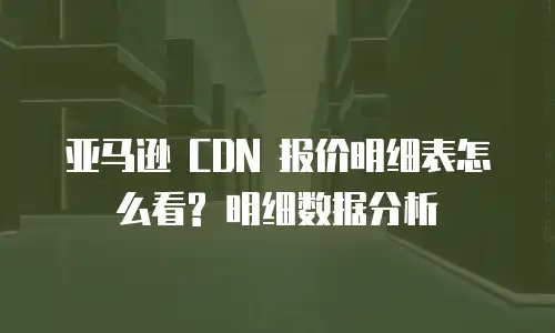 亚马逊 CDN 报价明细表怎么看? 明细数据分析