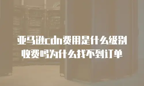 亚马逊cdn费用是什么级别收费吗为什么找不到订单