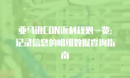亚马逊CDN返利规则一览：记录信息的明细数据查询指南