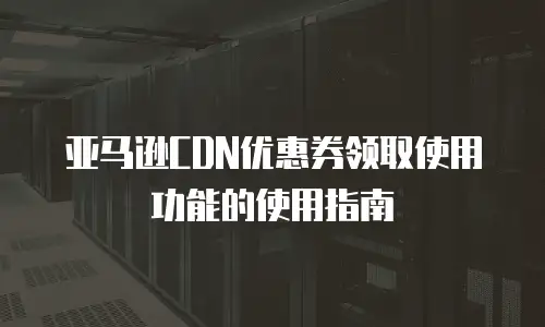 亚马逊CDN优惠券领取使用功能的使用指南