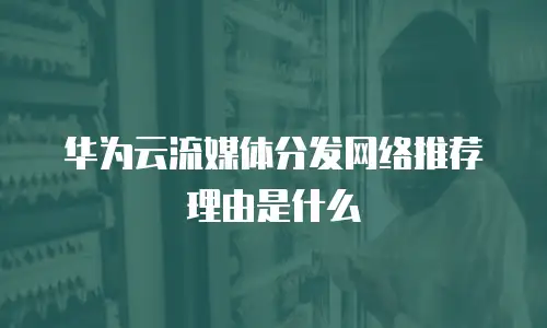 华为云流媒体分发网络推荐理由是什么