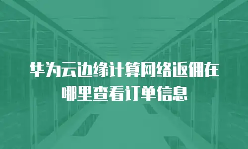 华为云边缘计算网络返佣在哪里查看订单信息