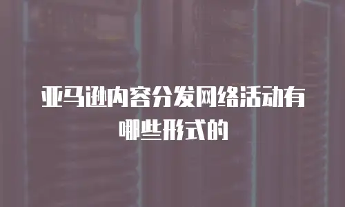 亚马逊内容分发网络活动有哪些形式的