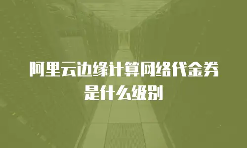 阿里云边缘计算网络代金券是什么级别