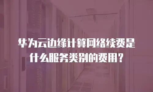 华为云边缘计算网络续费是什么服务类别的费用？