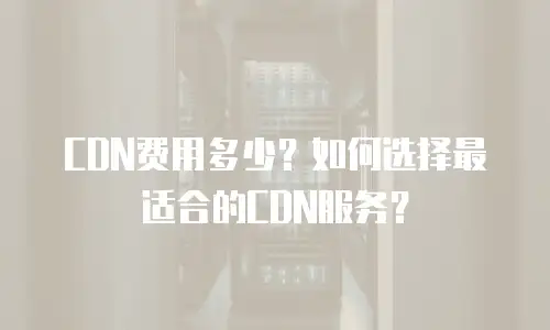 CDN费用多少？如何选择最适合的CDN服务？