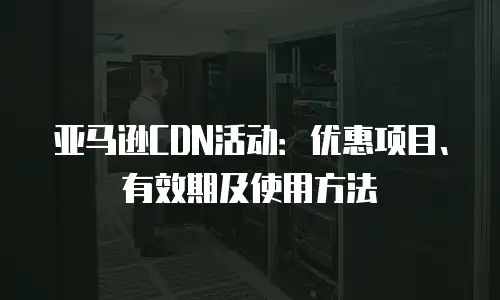 亚马逊CDN活动：优惠项目、有效期及使用方法