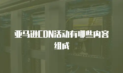 亚马逊CDN活动有哪些内容组成