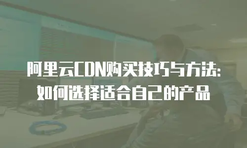 阿里云CDN购买技巧与方法：如何选择适合自己的产品