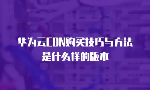 华为云CDN购买技巧与方法是什么样的版本
