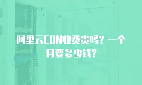 阿里云CDN收费贵吗？一个月要多少钱？