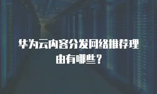 华为云内容分发网络推荐理由有哪些？