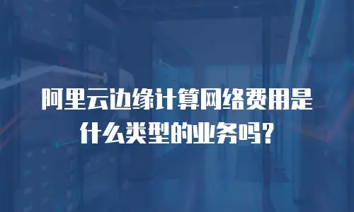 阿里云边缘计算网络费用是什么类型的业务吗？