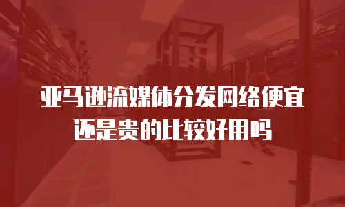 亚马逊流媒体分发网络便宜还是贵的比较好用吗