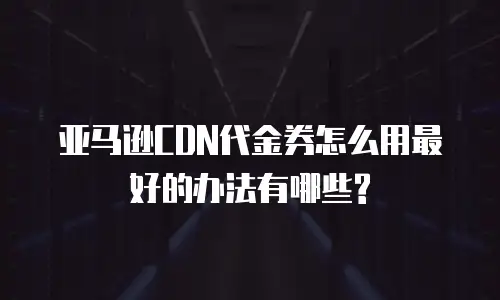 亚马逊CDN代金券怎么用最好的办法有哪些?