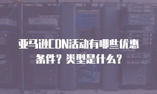 亚马逊CDN活动有哪些优惠条件？类型是什么？