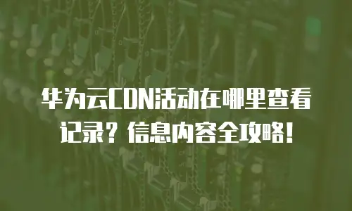 华为云CDN活动在哪里查看记录？信息内容全攻略！