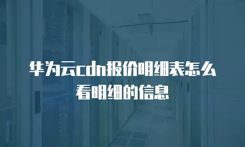 华为云cdn报价明细表怎么看明细的信息