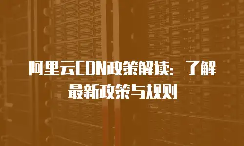 阿里云CDN政策解读：了解最新政策与规则